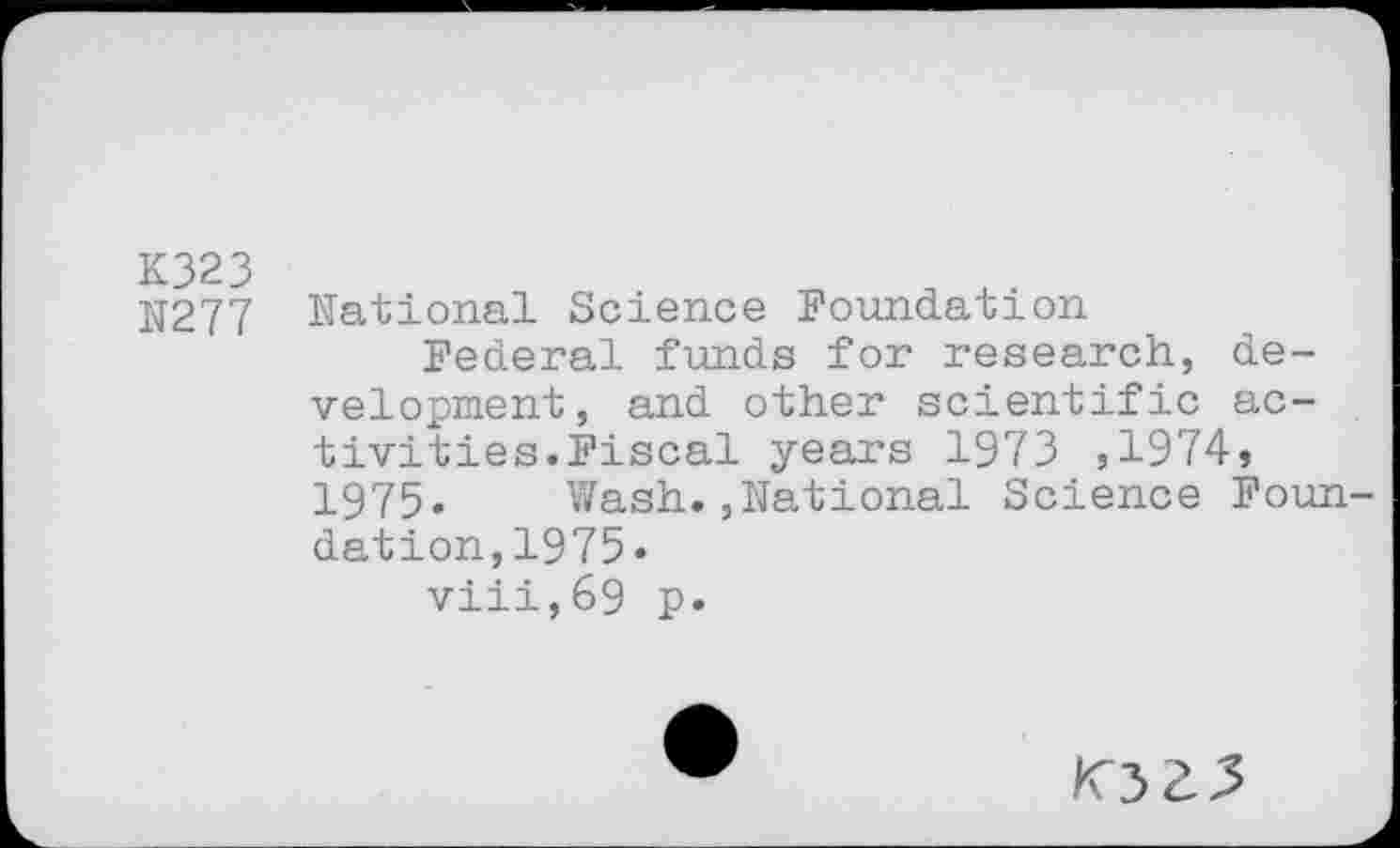 ﻿K323
N277
National Science Foundation
Federal funds for research, development, and other scientific activities.Fiscal years 1973 ,1974» 1975» Wash.,National Science Foundation,1975«
viii,69 p.